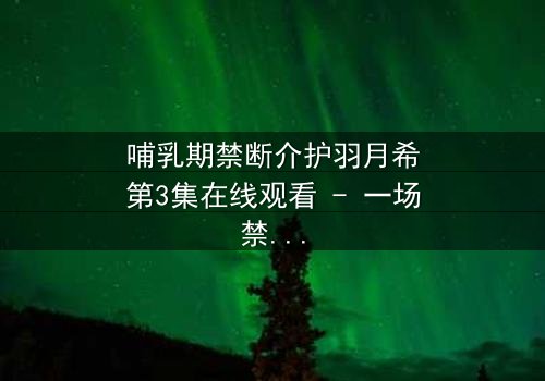 哺乳期禁断介护羽月希第3集在线观看 - 一场禁忌之恋的终极考验
