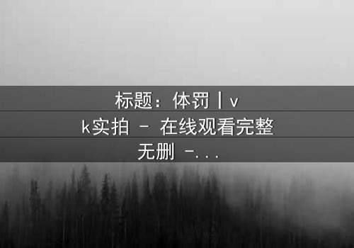 标题:体罚丨vk实拍 - 在线观看完整无删 - 揭开禁忌真相的震撼之旅