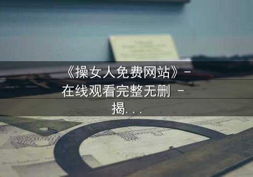 《操女人免费网站》- 在线观看完整无删 - 揭开禁忌之恋的惊心真相
