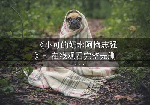 《小可的奶水阿梅志强》- 在线观看完整无删 - 一场隐秘的温情风暴