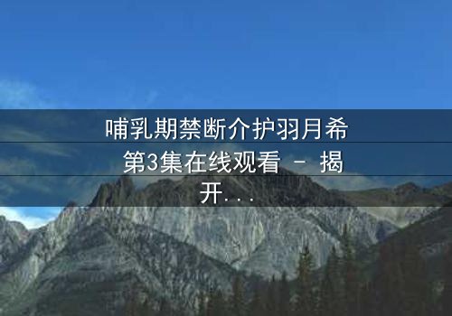 哺乳期禁断介护羽月希 第3集在线观看 - 揭开禁忌之恋的隐秘真相