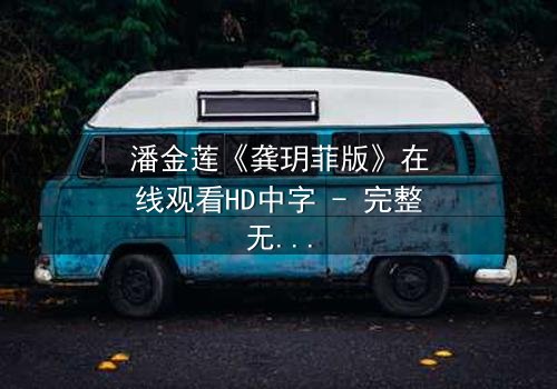 潘金莲《龚玥菲版》在线观看HD中字 - 完整无删版,揭秘她为何甘愿沉沦欲望深渊!