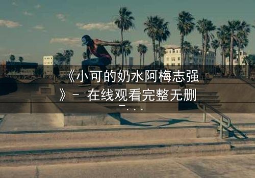 《小可的奶水阿梅志强》- 在线观看完整无删 - 揭开家庭秘密的惊心之旅